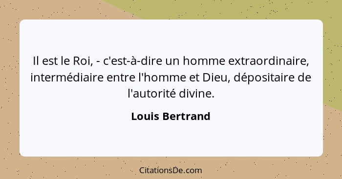 Il est le Roi, - c'est-à-dire un homme extraordinaire, intermédiaire entre l'homme et Dieu, dépositaire de l'autorité divine.... - Louis Bertrand