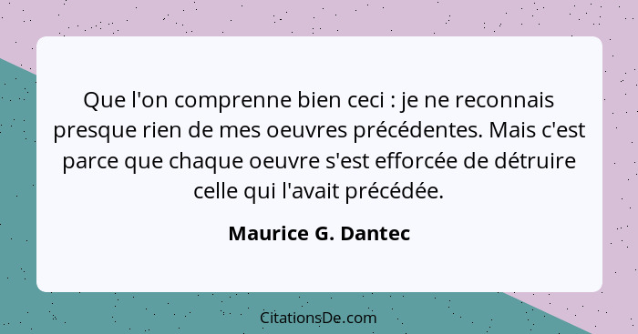 Que l'on comprenne bien ceci : je ne reconnais presque rien de mes oeuvres précédentes. Mais c'est parce que chaque oeuvre s'... - Maurice G. Dantec