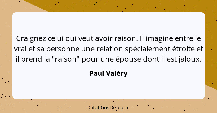 Craignez celui qui veut avoir raison. Il imagine entre le vrai et sa personne une relation spécialement étroite et il prend la "raison"... - Paul Valéry