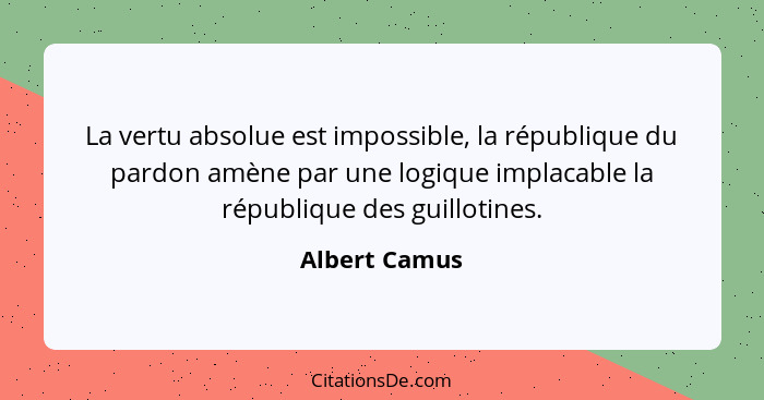 La vertu absolue est impossible, la république du pardon amène par une logique implacable la république des guillotines.... - Albert Camus