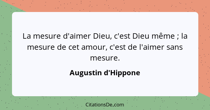 La mesure d'aimer Dieu, c'est Dieu même ; la mesure de cet amour, c'est de l'aimer sans mesure.... - Augustin d'Hippone