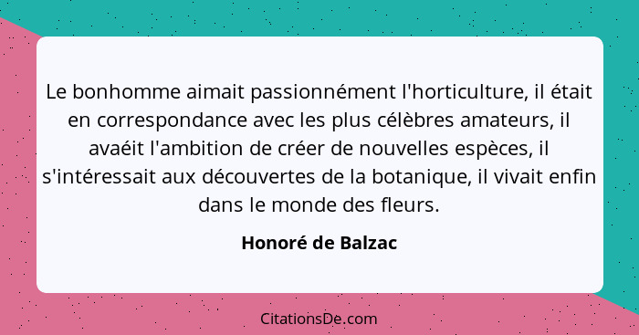Le bonhomme aimait passionnément l'horticulture, il était en correspondance avec les plus célèbres amateurs, il avaéit l'ambition d... - Honoré de Balzac