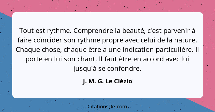 Tout est rythme. Comprendre la beauté, c'est parvenir à faire coïncider son rythme propre avec celui de la nature. Chaque chose,... - J. M. G. Le Clézio