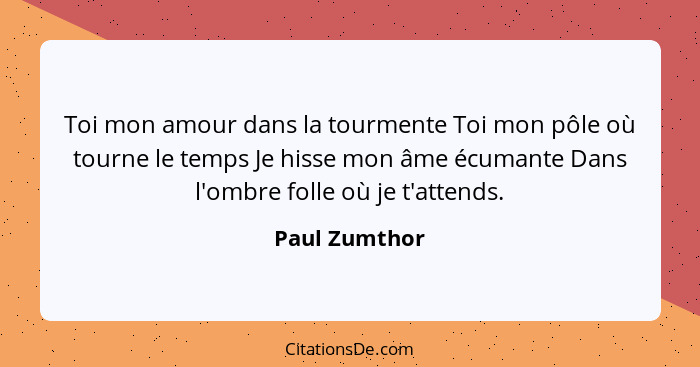 Toi mon amour dans la tourmente Toi mon pôle où tourne le temps Je hisse mon âme écumante Dans l'ombre folle où je t'attends.... - Paul Zumthor