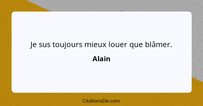 Je sus toujours mieux louer que blâmer.... - Alain