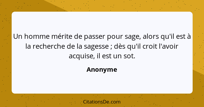 Un homme mérite de passer pour sage, alors qu'il est à la recherche de la sagesse ; dès qu'il croit l'avoir acquise, il est un sot.... - Anonyme