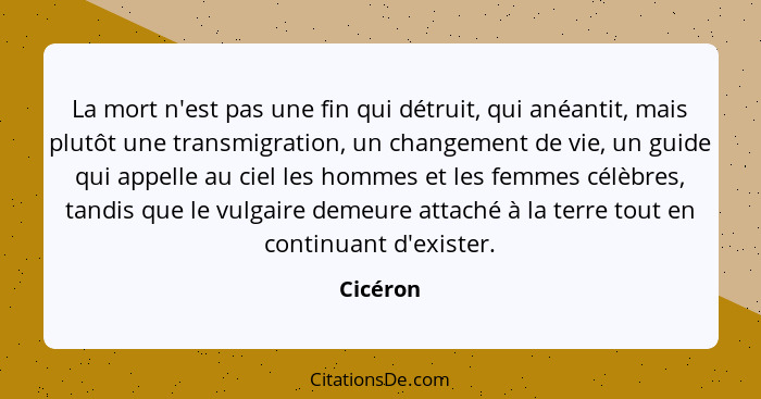 La mort n'est pas une fin qui détruit, qui anéantit, mais plutôt une transmigration, un changement de vie, un guide qui appelle au ciel les... - Cicéron