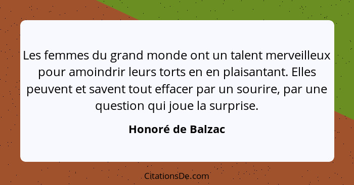 Les femmes du grand monde ont un talent merveilleux pour amoindrir leurs torts en en plaisantant. Elles peuvent et savent tout effa... - Honoré de Balzac