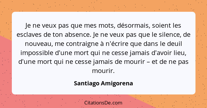 Je ne veux pas que mes mots, désormais, soient les esclaves de ton absence. Je ne veux pas que le silence, de nouveau, me contrai... - Santiago Amigorena