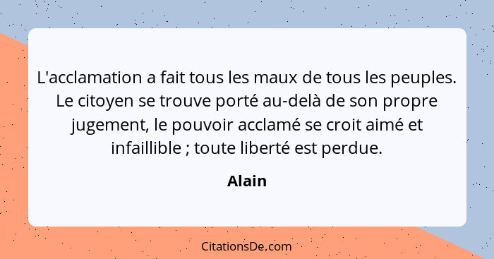 L'acclamation a fait tous les maux de tous les peuples. Le citoyen se trouve porté au-delà de son propre jugement, le pouvoir acclamé se croit... - Alain