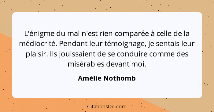 L'énigme du mal n'est rien comparée à celle de la médiocrité. Pendant leur témoignage, je sentais leur plaisir. Ils jouissaient de se... - Amélie Nothomb