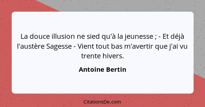 La douce illusion ne sied qu'à la jeunesse ; - Et déjà l'austère Sagesse - Vient tout bas m'avertir que j'ai vu trente hivers.... - Antoine Bertin