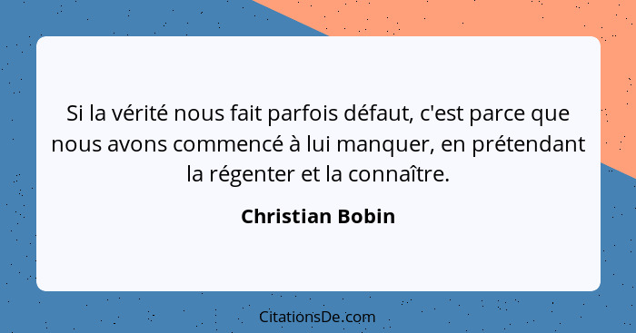 Si la vérité nous fait parfois défaut, c'est parce que nous avons commencé à lui manquer, en prétendant la régenter et la connaître.... - Christian Bobin