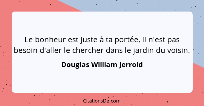 Le bonheur est juste à ta portée, il n'est pas besoin d'aller le chercher dans le jardin du voisin.... - Douglas William Jerrold