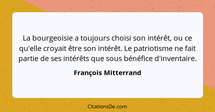 La bourgeoisie a toujours choisi son intérêt, ou ce qu'elle croyait être son intérêt. Le patriotisme ne fait partie de ses intér... - François Mitterrand