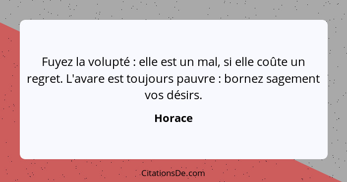 Fuyez la volupté : elle est un mal, si elle coûte un regret. L'avare est toujours pauvre : bornez sagement vos désirs.... - Horace