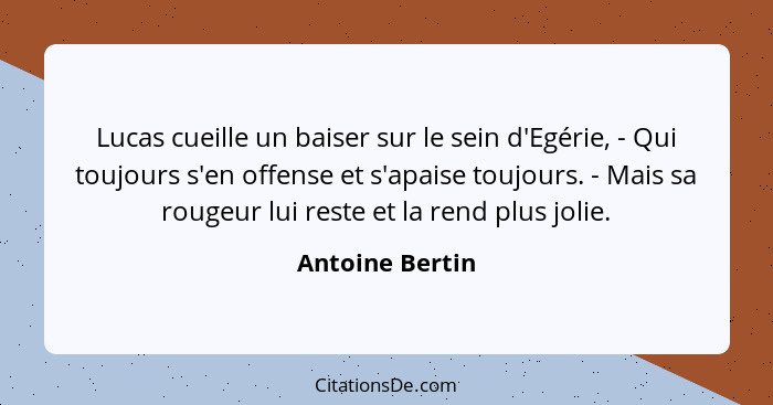 Lucas cueille un baiser sur le sein d'Egérie, - Qui toujours s'en offense et s'apaise toujours. - Mais sa rougeur lui reste et la ren... - Antoine Bertin