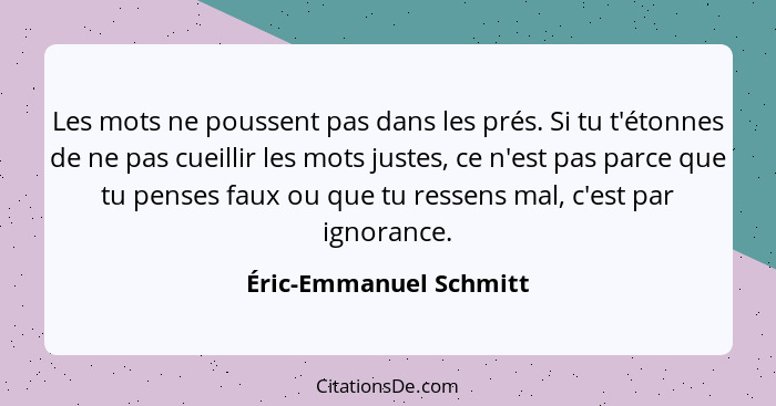 Les mots ne poussent pas dans les prés. Si tu t'étonnes de ne pas cueillir les mots justes, ce n'est pas parce que tu penses f... - Éric-Emmanuel Schmitt