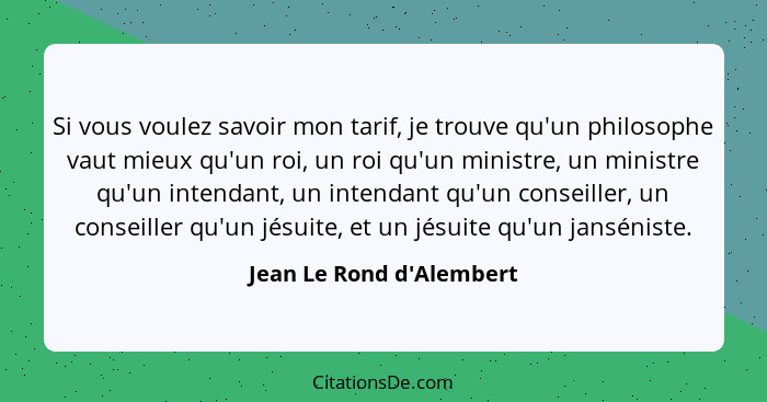 Si vous voulez savoir mon tarif, je trouve qu'un philosophe vaut mieux qu'un roi, un roi qu'un ministre, un ministre qu'... - Jean Le Rond d'Alembert