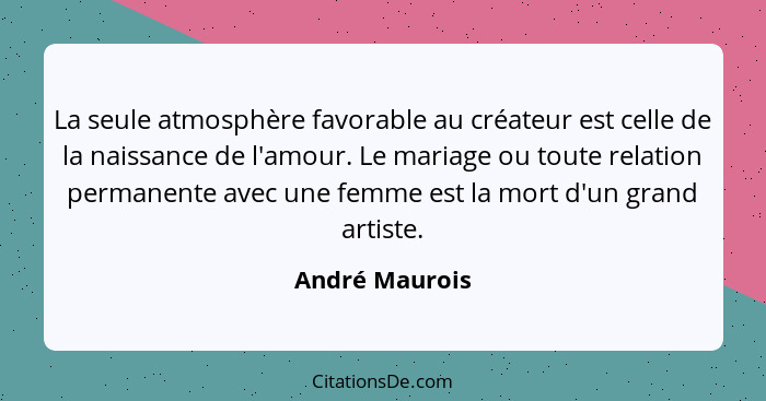 La seule atmosphère favorable au créateur est celle de la naissance de l'amour. Le mariage ou toute relation permanente avec une femme... - André Maurois