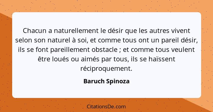 Chacun a naturellement le désir que les autres vivent selon son naturel à soi, et comme tous ont un pareil désir, ils se font pareill... - Baruch Spinoza