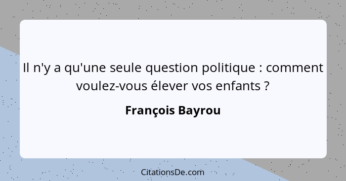 Il n'y a qu'une seule question politique : comment voulez-vous élever vos enfants ?... - François Bayrou