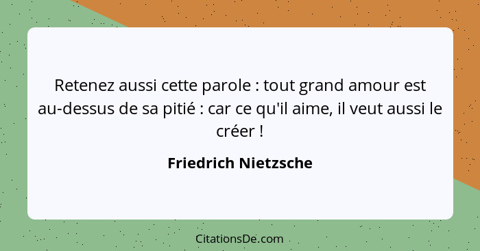 Retenez aussi cette parole : tout grand amour est au-dessus de sa pitié : car ce qu'il aime, il veut aussi le créer&nb... - Friedrich Nietzsche