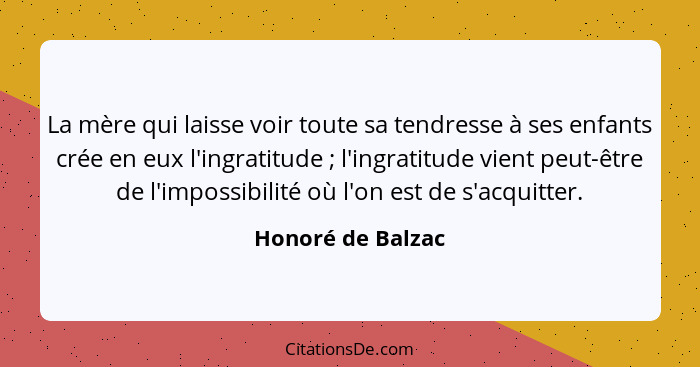 La mère qui laisse voir toute sa tendresse à ses enfants crée en eux l'ingratitude ; l'ingratitude vient peut-être de l'imposs... - Honoré de Balzac