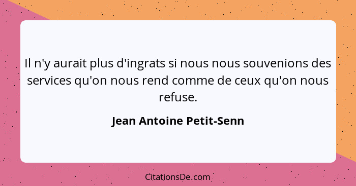 Il n'y aurait plus d'ingrats si nous nous souvenions des services qu'on nous rend comme de ceux qu'on nous refuse.... - Jean Antoine Petit-Senn