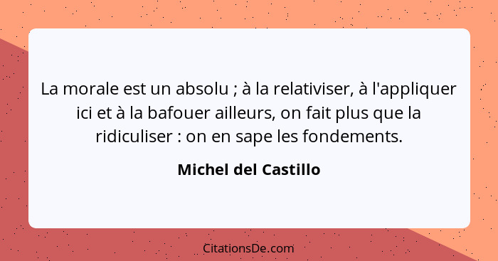 La morale est un absolu ; à la relativiser, à l'appliquer ici et à la bafouer ailleurs, on fait plus que la ridiculiser&nbs... - Michel del Castillo