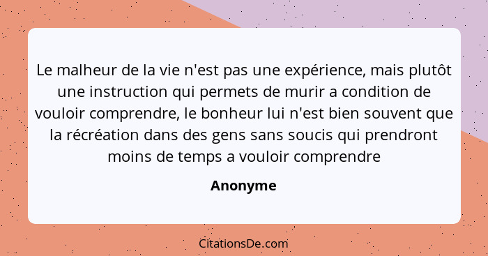 Le malheur de la vie n'est pas une expérience, mais plutôt une instruction qui permets de murir a condition de vouloir comprendre, le bonheu... - Anonyme