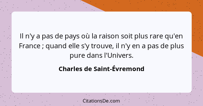 Il n'y a pas de pays où la raison soit plus rare qu'en France ; quand elle s'y trouve, il n'y en a pas de plus pure d... - Charles de Saint-Évremond