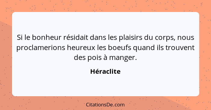 Si le bonheur résidait dans les plaisirs du corps, nous proclamerions heureux les boeufs quand ils trouvent des pois à manger.... - Héraclite