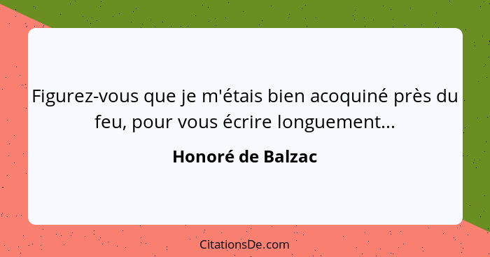 Figurez-vous que je m'étais bien acoquiné près du feu, pour vous écrire longuement...... - Honoré de Balzac