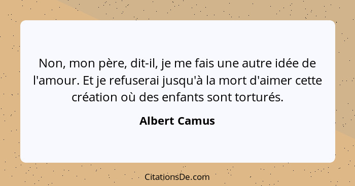 Non, mon père, dit-il, je me fais une autre idée de l'amour. Et je refuserai jusqu'à la mort d'aimer cette création où des enfants sont... - Albert Camus