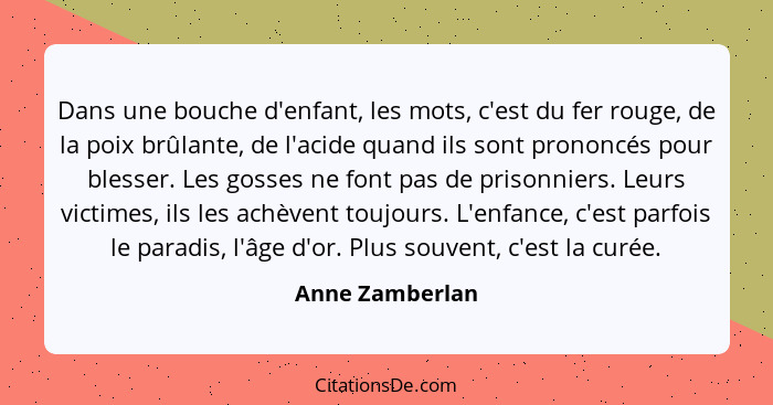 Dans une bouche d'enfant, les mots, c'est du fer rouge, de la poix brûlante, de l'acide quand ils sont prononcés pour blesser. Les go... - Anne Zamberlan