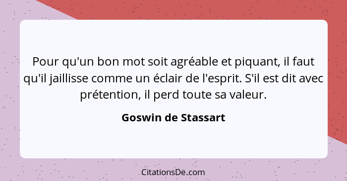 Pour qu'un bon mot soit agréable et piquant, il faut qu'il jaillisse comme un éclair de l'esprit. S'il est dit avec prétention, i... - Goswin de Stassart