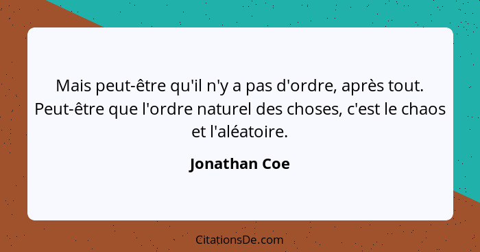 Mais peut-être qu'il n'y a pas d'ordre, après tout. Peut-être que l'ordre naturel des choses, c'est le chaos et l'aléatoire.... - Jonathan Coe