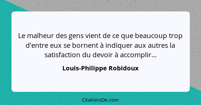 Le malheur des gens vient de ce que beaucoup trop d'entre eux se bornent à indiquer aux autres la satisfaction du devoir à a... - Louis-Philippe Robidoux