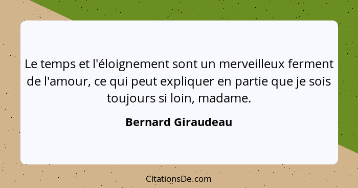 Le temps et l'éloignement sont un merveilleux ferment de l'amour, ce qui peut expliquer en partie que je sois toujours si loin, ma... - Bernard Giraudeau