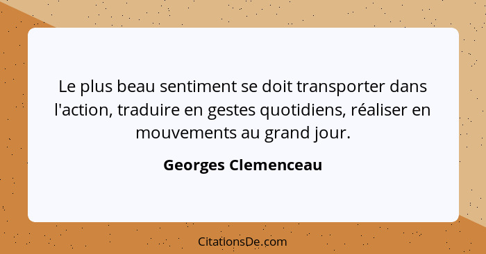 Le plus beau sentiment se doit transporter dans l'action, traduire en gestes quotidiens, réaliser en mouvements au grand jour.... - Georges Clemenceau