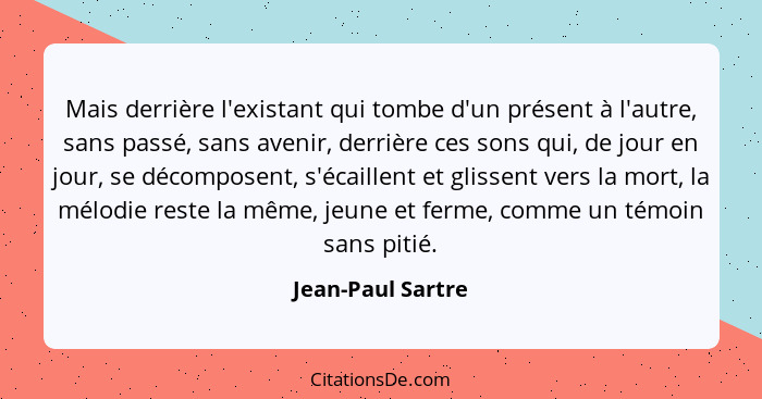 Mais derrière l'existant qui tombe d'un présent à l'autre, sans passé, sans avenir, derrière ces sons qui, de jour en jour, se déco... - Jean-Paul Sartre