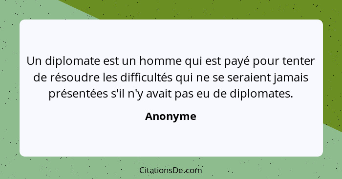 Un diplomate est un homme qui est payé pour tenter de résoudre les difficultés qui ne se seraient jamais présentées s'il n'y avait pas eu de... - Anonyme