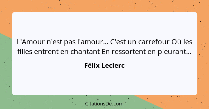 L'Amour n'est pas l'amour... C'est un carrefour Où les filles entrent en chantant En ressortent en pleurant...... - Félix Leclerc