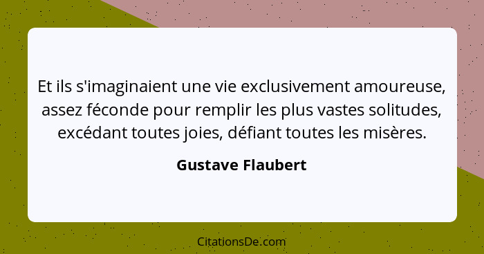 Et ils s'imaginaient une vie exclusivement amoureuse, assez féconde pour remplir les plus vastes solitudes, excédant toutes joies,... - Gustave Flaubert