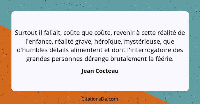 Surtout il fallait, coûte que coûte, revenir à cette réalité de l'enfance, réalité grave, héroïque, mystérieuse, que d'humbles détails... - Jean Cocteau