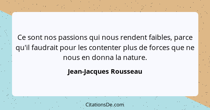 Ce sont nos passions qui nous rendent faibles, parce qu'il faudrait pour les contenter plus de forces que ne nous en donna la... - Jean-Jacques Rousseau