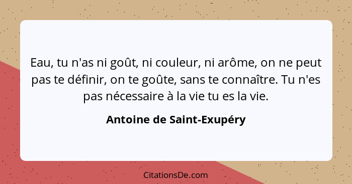 Eau, tu n'as ni goût, ni couleur, ni arôme, on ne peut pas te définir, on te goûte, sans te connaître. Tu n'es pas nécessai... - Antoine de Saint-Exupéry