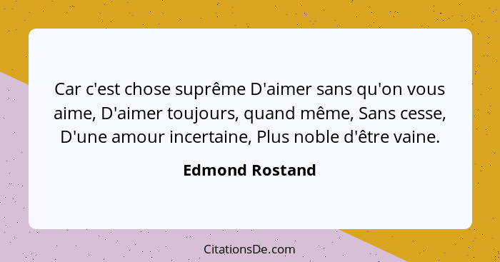 Car c'est chose suprême D'aimer sans qu'on vous aime, D'aimer toujours, quand même, Sans cesse, D'une amour incertaine, Plus noble d'... - Edmond Rostand