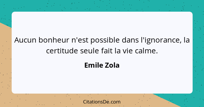 Aucun bonheur n'est possible dans l'ignorance, la certitude seule fait la vie calme.... - Emile Zola